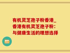 有机灵芝孢子粉香港_香港有机灵芝孢子粉：与健康生活的理想选择