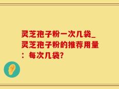 灵芝孢子粉一次几袋_灵芝孢子粉的推荐用量：每次几袋？