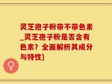 灵芝孢子粉带不带色素_灵芝孢子粉是否含有色素？全面解析其成分与特性)