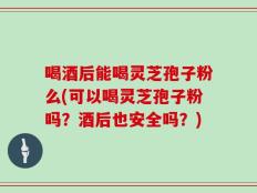 喝酒后能喝灵芝孢子粉么(可以喝灵芝孢子粉吗？酒后也安全吗？)