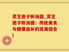灵芝孢子粉汤圆_灵芝孢子粉汤圆：传统美食与健康滋补的完美结合)