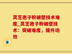 灵芝孢子粉破壁技术难度_灵芝孢子粉破壁技术：突破难度，提升功效