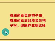 成成药业灵芝孢子粉_成成药业高品质灵芝孢子粉，健康养生新选择