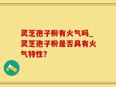 灵芝孢子粉有火气吗_灵芝孢子粉是否具有火气特性？