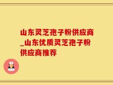 山东灵芝孢子粉供应商_山东优质灵芝孢子粉供应商推荐