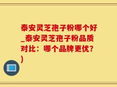 泰安灵芝孢子粉哪个好_泰安灵芝孢子粉品质对比：哪个品牌更优？)