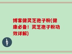 博客健灵芝孢子粉(健康必备！灵芝孢子粉功效详解)