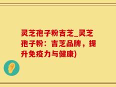 灵芝孢子粉吉芝_灵芝孢子粉：吉芝品牌，提升免疫力与健康)