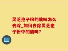 灵芝孢子粉的酸味怎么去除_如何去除灵芝孢子粉中的酸味？