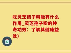 吃灵芝孢子粉能有什么作用_灵芝孢子粉的神奇功效：了解其健康益处)