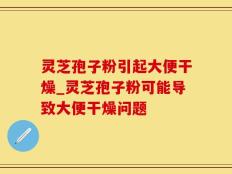 灵芝孢子粉引起大便干燥_灵芝孢子粉可能导致大便干燥问题