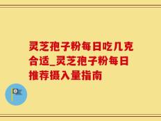 灵芝孢子粉每日吃几克合适_灵芝孢子粉每日推荐摄入量指南