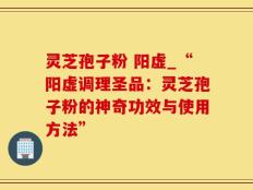 灵芝孢子粉 阳虚_“阳虚调理圣品：灵芝孢子粉的神奇功效与使用方法”