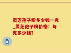 灵芝孢子粉多少钱一克_灵芝孢子粉价格：每克多少钱？