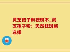 灵芝孢子粉祛斑不_灵芝孢子粉：天然祛斑新选择