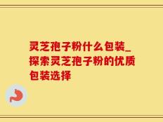 灵芝孢子粉什么包装_探索灵芝孢子粉的优质包装选择
