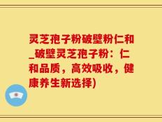 灵芝孢子粉破壁粉仁和_破壁灵芝孢子粉：仁和品质，高效吸收，健康养生新选择)