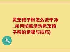 灵芝孢子粉怎么洗干净_如何彻底清洗灵芝孢子粉的步骤与技巧)