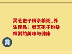 灵芝孢子粉杂粮粥_养生佳品：灵芝孢子粉杂粮粥的美味与健康