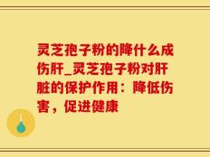 灵芝孢子粉的降什么成伤肝_灵芝孢子粉对肝脏的保护作用：降低伤害，促进健康
