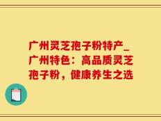 广州灵芝孢子粉特产_广州特色：高品质灵芝孢子粉，健康养生之选