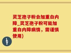 灵芝孢子粉会加重白内障_灵芝孢子粉可能加重白内障病情，需谨慎使用)