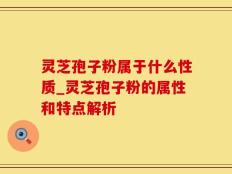 灵芝孢子粉属于什么性质_灵芝孢子粉的属性和特点解析