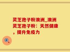 灵芝孢子粉澳洲_澳洲灵芝孢子粉：天然健康，提升免疫力
