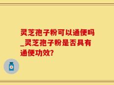 灵芝孢子粉可以通便吗_灵芝孢子粉是否具有通便功效？