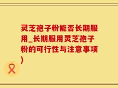 灵芝孢子粉能否长期服用_长期服用灵芝孢子粉的可行性与注意事项)