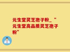 元生堂灵芝孢子粉_“元生堂高品质灵芝孢子粉”
