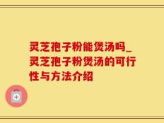 灵芝孢子粉能煲汤吗_灵芝孢子粉煲汤的可行性与方法介绍