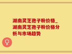 湖南灵芝孢子粉价格_湖南灵芝孢子粉价格分析与市场趋势