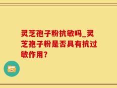 灵芝孢子粉抗敏吗_灵芝孢子粉是否具有抗过敏作用？