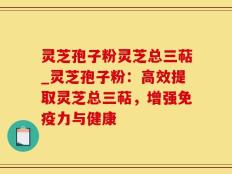 灵芝孢子粉灵芝总三萜_灵芝孢子粉：高效提取灵芝总三萜，增强免疫力与健康