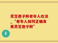 灵芝孢子粉老年人吃法_“老年人如何正确食用灵芝孢子粉”