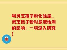 喝灵芝孢子粉化验尿_灵芝孢子粉对尿液检测的影响：一项深入研究)