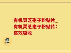有机灵芝孢子粉贴片_有机灵芝孢子粉贴片：高效吸收