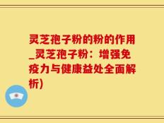 灵芝孢子粉的粉的作用_灵芝孢子粉：增强免疫力与健康益处全面解析)