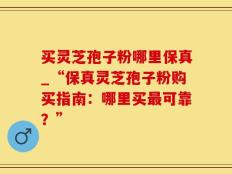 买灵芝孢子粉哪里保真_“保真灵芝孢子粉购买指南：哪里买最可靠？”