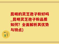 昆明的灵芝孢子粉好吗_昆明灵芝孢子粉品质如何？全面解析其优势与特点)