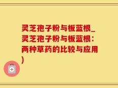 灵芝孢子粉与板蓝根_灵芝孢子粉与板蓝根：两种草药的比较与应用)