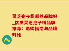 灵芝孢子粉哪些品牌好_优质灵芝孢子粉品牌推荐：选购指南与品牌对比