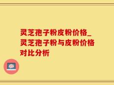 灵芝孢子粉皮粉价格_灵芝孢子粉与皮粉价格对比分析