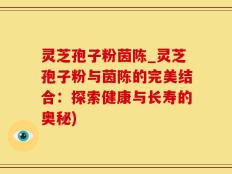灵芝孢子粉茵陈_灵芝孢子粉与茵陈的完美结合：探索健康与长寿的奥秘)