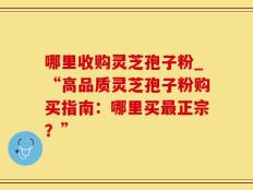 哪里收购灵芝孢子粉_“高品质灵芝孢子粉购买指南：哪里买最正宗？”