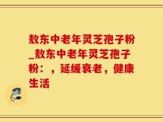 敖东中老年灵芝孢子粉_敖东中老年灵芝孢子粉：，延缓衰老，健康生活