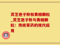 灵芝孢子粉和黄精颗粒_灵芝孢子粉与黄精颗粒：传统草药的现代应用