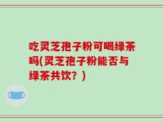 吃灵芝孢子粉可喝绿茶吗(灵芝孢子粉能否与绿茶共饮？)