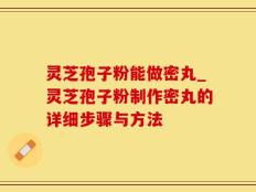 灵芝孢子粉能做密丸_灵芝孢子粉制作密丸的详细步骤与方法
